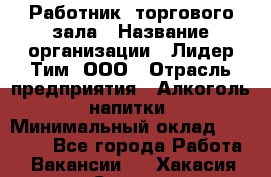 Работник  торгового зала › Название организации ­ Лидер Тим, ООО › Отрасль предприятия ­ Алкоголь, напитки › Минимальный оклад ­ 30 000 - Все города Работа » Вакансии   . Хакасия респ.,Саяногорск г.